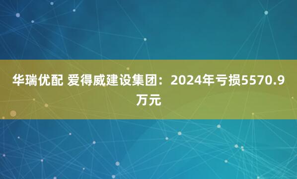 华瑞优配 爱得威建设集团：2024年亏损5570.9万元
