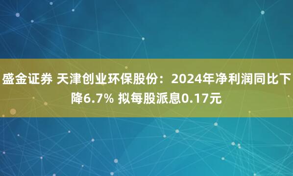 盛金证券 天津创业环保股份：2024年净利润同比下降6.7% 拟每股派息0.17元