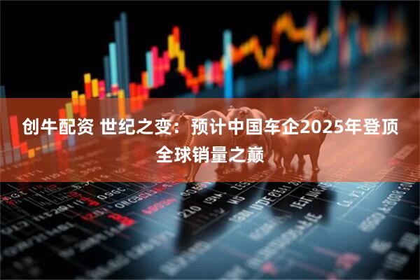 创牛配资 世纪之变：预计中国车企2025年登顶全球销量之巅
