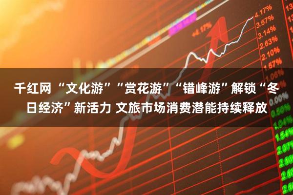 千红网 “文化游”“赏花游”“错峰游”解锁“冬日经济”新活力 文旅市场消费潜能持续释放