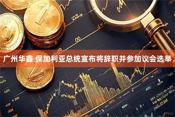 广州华鑫 保加利亚总统宣布将辞职并参加议会选举