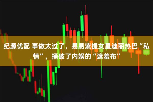 纪源优配 事做太过了，易易紫提女星迪丽热巴“私情”，捅破了内娱的“遮羞布”