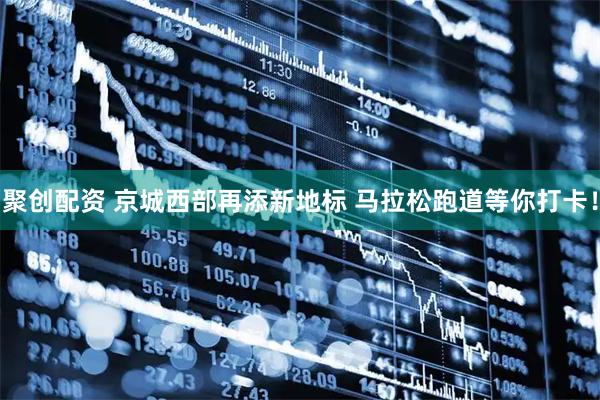 聚创配资 京城西部再添新地标 马拉松跑道等你打卡！