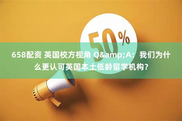 658配资 英国校方视角 Q&A：我们为什么更认可英国本土低龄留学机构？