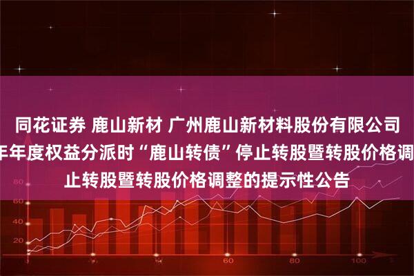 同花证券 鹿山新材 广州鹿山新材料股份有限公司关于实施2024年年度权益分派时“鹿山转债”停止转股暨转股价格调整的提示性公告