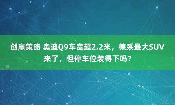 创赢策略 奥迪Q9车宽超2.2米，德系最大SUV来了，但停车位装得下吗？